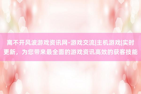 离不开风波游戏资讯网-游戏交流|主机游戏|实时更新，为您带来最全面的游戏资讯高效的获客技能